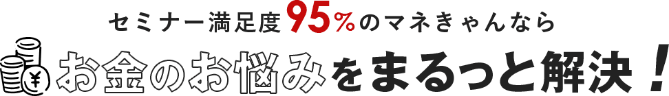 セミナー満足度95%のマネきゃんならお金のお悩みをまるっと解決！