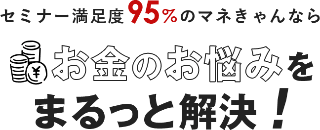 セミナー満足度95%のマネきゃんならお金のお悩みをまるっと解決！